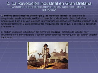 2. La Revolución industrial en Gran Bretaña FACTORES QUE POSIBILITARON EL DESARROLLO DEL MODELO BRITÁNICO Cambios en las fuentes de energía y las materias primas:  la demanda de maquinaria para la industria textil hizo crecer la producción de hierro (industria siderúrgica). Esto a su vez, estimuló la producción de carbón, combustible utilizado en la fundición del hierro, y para alimentar las máquinas de vapor que, a su vez, se aplicarían a la minería. El carbón usado en la fundición del hierro fue el  coque , extraído de la hulla, muy abundante en el norte del país y con un poder calorífico mayor que el del carbón vegetal tradicional. 