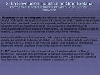 2. La Revolución industrial en Gran Bretaña FACTORES QUE POSIBILITARON EL DESARROLLO DEL MODELO BRITÁNICO Modernización en los transportes:  La velocidad máxima de un transporte a finales del siglo XVIII era la que se podía alcanzar a lomos de un caballo. Desde entonces tiene lugar un activo proceso de cambio y de mejora de la eficiencia de los transportes, tanto en rapidez como en capacidad de carga, que favorecerá el abaratamiento y la intensificación del comercio nacional e internacional, las migraciones necesarias para la industria, y transformará las costumbres e ideas de los seres humanos. La aparición del ferrocarril y la aplicación de la máquina de vapor a los barcos, impulsarían también la de hierro y de carbón. De hecho, en Gran Bretaña, la invención del ferrocarril tuvo su origen en las minas de carbón, pues se basó en el tradicional sistema de arrastrar vagonetas sobre raíles, mediante el tiro de animales. En 1825 se aplicó al transporte minero una locomotora desarrollada por George Stephenson, quien más tarde perfeccionó la máquina para aplicarla al transporte de pasajeros. La Rocket de Stephenson, alcanzaba los 50 km/h y se aplicó en la primera línea ferroviaria del mundo, entre Manchester y Liverpool, en 1830. 