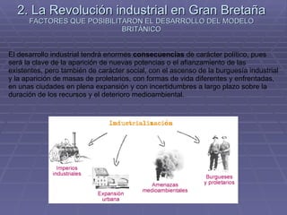 2. La Revolución industrial en Gran Bretaña FACTORES QUE POSIBILITARON EL DESARROLLO DEL MODELO BRITÁNICO El desarrollo industrial tendrá enormes  consecuencias  de carácter político, pues será la clave de la aparición de nuevas potencias o el afianzamiento de las existentes, pero también de carácter social, con el ascenso de la burguesía industrial y la aparición de masas de proletarios, con formas de vida diferentes y enfrentadas, en unas ciudades en plena expansión y con incertidumbres a largo plazo sobre la duración de los recursos y el deterioro medioambiental.  