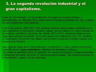 3. La segunda revolución industrial y el gran capitalismo. Fuera de Gran Bretaña, la industrialización fue llegando progresivamente, e instaurándose con diferente ritmo, sobre todo en Europa Occidental, EE. UU., y Japón. De esto hablaremos más adelante. A partir del periodo 1850-1870, irían dándose factores determinados, diferentes a los que posibilitaron la Revolución industrial inglesa, que permitieron un nuevo impulso en los avances científicos y técnicos. Así, desde 1870 a 1914, podemos hablar de una “segunda revolución industrial”, en la que países como Alemania o EE. UU., tuvieron un crecimiento económico muy rápido, que les llevó a alcanzar e incluso superar a la pionera Gran Bretaña. Esta segunda etapa de la industrialización configuraría un nuevo sistema económico conocido como el  gran capitalismo , diferente del liberalismo británico. Sus señas de identidad fueron la aparición de nuevas tecnologías y ramas industriales, el desarrollo del sector servicios, el intervencionismo estatal y las transformaciones en la financiación y gestión de las empresas. 