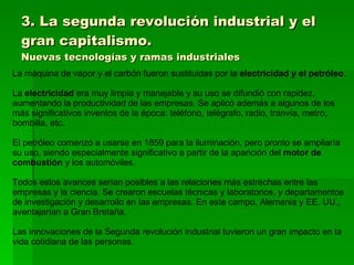 3. La segunda revolución industrial y el gran capitalismo. Nuevas tecnologías y ramas industriales La máquina de vapor y el carbón fueron sustituidas por la  electricidad y el petróleo . La  electricidad  era muy limpia y manejable y su uso se difundió con rapidez, aumentando la productividad de las empresas. Se aplicó además a algunos de los más significativos inventos de la época: teléfono, telégrafo, radio, tranvía, metro, bombilla, etc. El petróleo comenzó a usarse en 1859 para la iluminación, pero pronto se ampliaría su uso, siendo especialmente significativo a partir de la aparición del  motor de combustión  y los automóviles. Todos estos avances serían posibles a las relaciones más estrechas entre las empresas y la ciencia. Se crearon escuelas técnicas y laboratorios, y departamentos de investigación y desarrollo en las empresas. En este campo, Alemania y EE. UU., aventajarían a Gran Bretaña. Las innovaciones de la Segunda revolución industrial tuvieron un gran impacto en la vida cotidiana de las personas. 