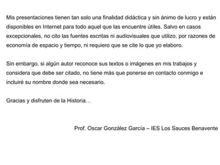 Mis presentaciones tienen tan solo una finalidad didáctica y sin ánimo de lucro y están disponibles en Internet para todo aquel que las encuentre útiles. Salvo en casos excepcionales, no cito las fuentes escritas ni audiovisuales que utilizo, por razones de economía de espacio y tiempo, ni requiero que se cite lo que yo elaboro. Sin embargo, si algún autor reconoce sus textos o imágenes en mis trabajos y considera que debe ser citado, no tiene más que ponerse en contacto conmigo e incluiré su nombre donde sea necesario. Gracias y disfruten de la Historia… Prof. Oscar González García – IES Los Sauces Benavente 