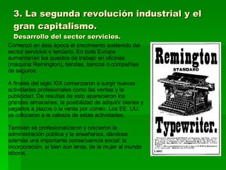 3. La segunda revolución industrial y el gran capitalismo. Desarrollo del sector servicios. Comenzó en ésta época el crecimiento sostenido del sector servicios o terciario. En toda Europa aumentarían los puestos de trabajo en oficinas (máquina Remington), tiendas, bancos o compañías de seguros. A finales del siglo XIX comenzaron a surgir nuevas actividades profesionales como las ventas y la publicidad. De resultas de esto aparecieron los grandes almacenes, la posibilidad de adquirir bienes y pagarlos a plazos o la venta por correo. Los EE. UU. se colocaron a la cabeza de estas actividades. También se profesionalizaron y crecieron la administración pública y la enseñanza, dándose además una importante consecuencia social: la incorporación, si bien aún lenta, de la mujer al mundo laboral. 
