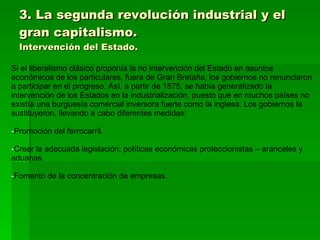3. La segunda revolución industrial y el gran capitalismo. Intervención del Estado. Si el liberalismo clásico proponía la no intervención del Estado en asuntos económicos de los particulares, fuera de Gran Bretaña, los gobiernos no renunciaron a participar en el progreso. Así, a partir de 1875, se había generalizado la intervención de los Estados en la industrialización, puesto que en muchos países no existía una burguesía comercial inversora fuerte como la inglesa. Los gobiernos la sustituyeron, llevando a cabo diferentes medidas: Promoción del ferrocarril. Crear la adecuada legislación: políticas económicas proteccionistas – aranceles y aduanas. Fomento de la concentración de empresas. 