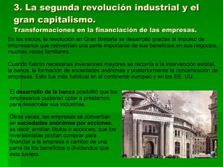 3. La segunda revolución industrial y el gran capitalismo. Transformaciones en la financiación de las empresas. En los inicios, la revolución en Gran Bretaña se desarrolló gracias al impulso de empresarios que reinvertían una parte importante de sus beneficios en sus negocios, muchas veces familiares. Cuando fueron necesarias inversiones mayores se recurría a la intervención estatal, la banca, la formación de sociedades anónimas y posteriormente la concentración de empresas. Esto fue más habitual en el continente europeo y en los EE. UU. El  desarrollo de la banca  posibilitó que los empresarios pudieran optar a préstamos para desarrollar sus industrias. Otras veces, las empresas se convertían en  sociedades anónimas por acciones , es decir, emitían títulos o acciones, que los inversionistas podían comprar para financiar a la empresa a cambio de una parte de los beneficios o dividendos que esta tuviera. 