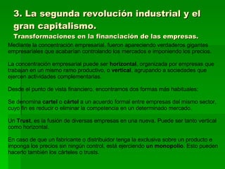 3. La segunda revolución industrial y el gran capitalismo. Transformaciones en la financiación de las empresas. Mediante la concentración empresarial, fueron apareciendo verdaderos gigantes empresariales que acabarían controlando los mercados e imponiendo los precios. La concentración empresarial puede ser  horizontal , organizada por empresas que trabajan en un mismo ramo productivo, o  vertical , agrupando a sociedades que ejercen actividades complementarias. Desde el punto de vista financiero, encontramos dos formas más habituales:  Se denomina  cartel  o  cártel  a un acuerdo formal entre empresas del mismo sector, cuyo fin es reducir o eliminar la competencia en un determinado mercado. Un  Trust , es la fusión de diversas empresas en una nueva. Puede ser tanto vertical como horizontal. En caso de que un fabricante o distribuidor tenga la exclusiva sobre un producto e imponga los precios sin ningún control, está ejerciendo  un monopolio . Esto pueden hacerlo también los cárteles o trusts. 