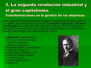 3. La segunda revolución industrial y el gran capitalismo. Transformaciones en la gestión de las empresas. Estas ya grandes empresas de las que hablamos, pasarían de ser gestionadas por una familia o pequeña asociación, a manos de  gestores, ingenieros o ejecutivos profesionales  que, a partir de 1880, impondrían nuevas formas de organizar la producción. Se pretendía que los trabajadores desempeñasen una serie de tareas simples y que el tiempo fuera aprovechado al máximo. Frederick W. Taylor  diseñó en EE. UU. un sistema de trabajo denominado taylorismo, destinado a aumentar el rendimiento laboral. Se trató de la cadena de montaje con transportador, mecanismo que evitaba los tiempos muertos provocados por los desplazamientos de los trabajadores. 