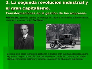 3. La segunda revolución industrial y el gran capitalismo. Transformaciones en la gestión de las empresas. Henry Ford , aplicó la cadena de montaje de Taylor a la industria automovilística, sistema que se denominó  Fordismo . Se creía que estas formas de gestionar el trabajo eran las más adecuadas para lograr una mayor producción y poder atender el creciente consumo de masas, elaborar productos estándar y emplear una mano de obra poco cualificada. 
