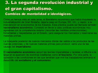 3. La segunda revolución industrial y el gran capitalismo. Cambios de mentalidad e ideológicos. Cómo ya hemos visto en este tema, el liberalismo económico que había impulsado la industrialización de Gran Bretaña, dejaría paso en Europa, EE. UU., y Japón, a la intervención en la economía de los Estados. Ésta práctica puede ser llamada también  nacionalismo económico . Consistió en llevar a cabo políticas económicas muy agresivas con la competencia exterior (recordar las medidas proteccionistas), fomentadas y respaldadas por el Estado, para asegurar los mercados y reservarse las materias primas. La búsqueda posterior de nuevos mercados dónde dar salida a los productos de las nuevas potencias, y de nuevas materias primas para producir, sería una de las causas del  imperialismo . El  nacionalismo económico  apoyó las teorías imperialistas y racistas, e influiría a la larga en la aparición de doctrinas totalitarias como  el fascismo . Por otra parte, la oposición a las condiciones en las que tendrían que vivir los trabajadores animaría el desarrollo del  socialismo y el comunismo . 