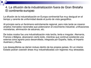 4. La difusión de la industrialización fuera de Gran Bretaña El continente europeo La difusión de la industrialización en Europa continental fue muy desigual en el tiempo y carente de uniformidad desde el punto de vista geográfico. Al principio sería un fenómeno estrictamente regional, pero más tarde se crearon amplios mercados nacionales que potenciaron el crecimiento industrial, unificaciones monetarias, eliminación de aduanas, etc. De todos modos fue una industrialización más tardía, lenta e irregular. Alemania, Francia o Bélgica, alcanzaron cierto éxito, mientras que continuó existiendo una extensa zona agraria poco desarrollada, integrada por España, Italia, el Imperio Austriaco y Rusia. Los desequilibrios se darían incluso dentro de los propios países. En un mismo Estado podían coexistir áreas muy industrializadas con regiones muy atrasadas. 