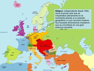Bélgica:  independiente desde 1830, sería el primer país que se industrializó plenamente en el continente gracias a su posición geográfica y a sus recursos mineros. Sus escasas dimensiones impidieron que se convirtiese en una gran potencia industrial. 