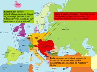 España:  tan solo se industrializaron en ésta época algunas regiones del norte: Cataluña y País Vasco. El sur permanecería muy atrasado. Italia:  un caso parecido al español: la industrialización del valle del Po, contrastaba con el atraso de Nápoles y Sicilia. Imperio austro-húngaro:  coexitían áreas industriales en Bohemia y Viena con regiones balcánicas muy atrasadas. 