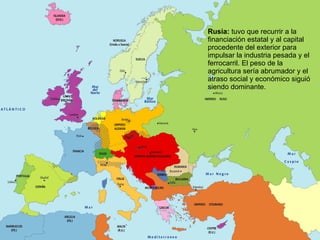 Rusia:  tuvo que recurrir a la financiación estatal y al capital procedente del exterior para impulsar la industria pesada y el ferrocarril. El peso de la agricultura sería abrumador y el atraso social y económico siguió siendo dominante. 