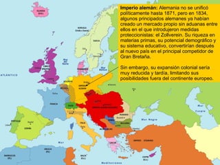 Imperio alemán:  Alemania no se unificó políticamente hasta 1871, pero en 1834, algunos principados alemanes ya habían creado un mercado propio sin aduanas entre ellos en el que introdujeron medidas proteccionistas: el Zollverein. Su riqueza en materias primas, su potencial demográfico y su sistema educativo, convertirían después al nuevo país en el principal competidor de Gran Bretaña. Sin embargo, su expansión colonial sería muy reducida y tardía, limitando sus posibilidades fuera del continente europeo. 
