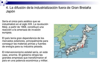 4. La difusión de la industrialización fuera de Gran Bretaña Japón Sería el único país asiático que se industrializó en el siglo XIX. La revolución Meiji, a partir de 1868, constituyó una reacción a la amenaza de invasión europea. El país tenía gran dependencia de los mercados exteriores, principalmente para conseguir las materias primas y fuentes de energía para su industria pesada. El intervencionismo estatal sería, en este caso, enorme. El gobierno dirigía las grandes empresas que transformaron el país en una potencia económica y militar. 