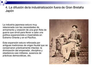 4. La difusión de la industrialización fuera de Gran Bretaña Japón La industria japonesa estuvo muy relacionada con las necesidades de armamento y creación de una gran flota de guerra que sirvió para llevar a cabo una política expansionista e imperialista en Extremo Oriente y en el Pacífico. Esta expansión estuvo reforzada por antiguas tradiciones de origen feudal que se conservaron prácticamente intactas: la divinización del emperador, disciplina y obediencia casi militares, ausencia de prácticas democráticas, etc. 