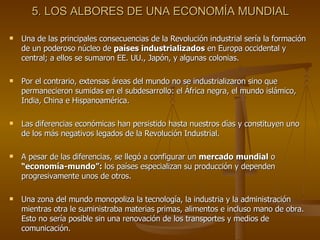 5. LOS ALBORES DE UNA ECONOMÍA MUNDIAL Una de las principales consecuencias de la Revolución industrial sería la formación de un poderoso núcleo de  países industrializados  en Europa occidental y central; a ellos se sumaron EE. UU., Japón, y algunas colonias. Por el contrario, extensas áreas del mundo no se industrializaron sino que permanecieron sumidas en el subdesarrollo: el África negra, el mundo islámico, India, China e Hispanoamérica. Las diferencias económicas han persistido hasta nuestros días y constituyen uno de los más negativos legados de la Revolución Industrial. A pesar de las diferencias, se llegó a configurar un  mercado mundial  o  “economía-mundo”:  los países especializan su producción y dependen progresivamente unos de otros. Una zona del mundo monopoliza la tecnología, la industria y la administración mientras otra le suministraba materias primas, alimentos e incluso mano de obra. Esto no sería posible sin una renovación de los transportes y medios de comunicación. 