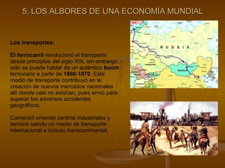 5. LOS ALBORES DE UNA ECONOMÍA MUNDIAL Los transportes: El ferrocarril  revolucionó el transporte desde principios del siglo XIX, sin embargo, sólo se puede hablar de un auténtico  boom  ferroviario a partir de  1860-1870 . Este medio de transporte contribuyó en la creación de nuevos mercados nacionales allí donde casi no existían, pues sirvió para superar los adversos accidentes geográficos. Comenzó uniendo centros industriales y terminó siendo un medio de transporte internacional e incluso transcontinental. 