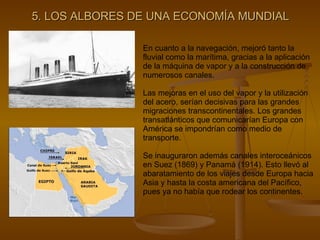 5. LOS ALBORES DE UNA ECONOMÍA MUNDIAL En cuanto a la navegación, mejoró tanto la fluvial como la marítima, gracias a la aplicación de la máquina de vapor y a la construcción de numerosos canales. Las mejoras en el uso del vapor y la utilización del acero, serían decisivas para las grandes migraciones transcontinentales. Los grandes transatlánticos que comunicarían Europa con América se impondrían como medio de transporte. Se inauguraron además canales interoceánicos en Suez (1869) y Panamá (1914). Esto llevó al abaratamiento de los viajes desde Europa hacia Asia y hasta la costa americana del Pacífico, pues ya no había que rodear los continentes. 