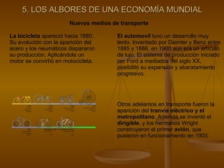 5. LOS ALBORES DE UNA ECONOMÍA MUNDIAL Nuevos medios de transporte La bicicleta  apareció hacia 1880. Su evolución con la aparición del acero y los neumáticos dispararon su producción. Aplicándole un motor se convirtió en motocicleta. El automovil  tuvo un desarrollo muy lento. Inventado por Daimler y Benz entre 1885 y 1886, en 1900 aún era un artículo de lujo. El sistema de producción iniciado por Ford a mediados del siglo XX, posibilitó su expansión y abaratamiento progresivo. Otros adelantos en transporte fueron la aparición del  tranvía eléctrico y el metropolitano . Además se inventó el  dirigible , y los hermanos Wright construyeron el primer  avión , que pusieron en funcionamiento en 1903. 