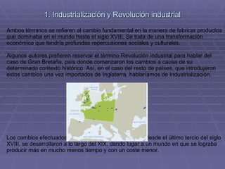 1. Industrialización y Revolución industrial Ambos términos se refieren al cambio fundamental en la manera de fabricar productos que dominaba en el mundo hasta el siglo XVIII. Se trata de una transformación económica que tendría profundas repercusiones sociales y culturales. Algunos autores prefieren reservar el término Revolución industrial para hablar del caso de Gran Bretaña, país donde comenzaron los cambios a causa de su determinado contexto histórico. Así, en el caso del resto de países, que introdujeron estos cambios una vez importados de Inglaterra, hablaríamos de Industrialización. Los cambios efectuados en los sistemas de producción desde el último tercio del siglo XVIII, se desarrollaron a lo largo del XIX, dando lugar a un mundo en que se lograba producir más en mucho menos tiempo y con un coste menor. 