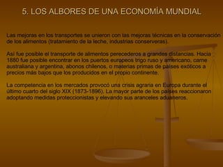 5. LOS ALBORES DE UNA ECONOMÍA MUNDIAL Las mejoras en los transportes se unieron con las mejoras técnicas en la conservación de los alimentos (tratamiento de la leche, industrias conserveras). Así fue posible el transporte de alimentos perecederos a grandes distancias. Hacia 1880 fue posible encontrar en los puertos europeos trigo ruso y americano, carne australiana y argentina, abonos chilenos, o materias primas de países exóticos a precios más bajos que los producidos en el propio continente. La competencia en los mercados provocó una crisis agraria en Europa durante el último cuarto del siglo XIX (1873-1896). La mayor parte de los países reaccionaron adoptando medidas proteccionistas y elevando sus aranceles aduaneros. 