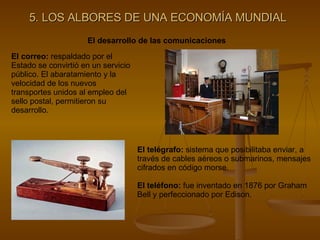 5. LOS ALBORES DE UNA ECONOMÍA MUNDIAL El desarrollo de las comunicaciones El correo:  respaldado por el Estado se convirtió en un servicio público. El abaratamiento y la velocidad de los nuevos transportes unidos al empleo del sello postal, permitieron su desarrollo. El telégrafo:  sistema que posibilitaba enviar, a través de cables aéreos o submarinos, mensajes cifrados en código morse. El teléfono:  fue inventado en 1876 por Graham Bell y perfeccionado por Edison. 