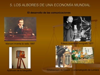 5. LOS ALBORES DE UNA ECONOMÍA MUNDIAL El desarrollo de las comunicaciones Marconi inventa la radio 1897 Edison inventa el fonógrafo 1877 Aparición de la fotografía Cinetoscopio de Edison  y cinematógrafo de Lumiere 
