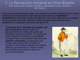 2. La Revolución industrial en Gran Bretaña FACTORES QUE POSIBILITARON EL DESARROLLO DEL MODELO BRITÁNICO Para que los cambios tuvieran lugar, fue necesario un entorno institucional y un marco jurídico que fueran propicios a los avances de la industria. La  monarquía parlamentaria , instaurada a finales del siglo XVII, permitía la defensa de los intereses de la burguesía comercial, mientras el desarrollo legal creaba las bases de la estabilidad y la expansión económica del siglo XVIII.  Formación de un mercado muy amplio y de libre circulación:  desde el siglo XVII desaparecieron los obstáculos legales que dificultaban la libre circulación. Un conjunto de leyes protegían el comercio y la navegación ( navigation acts ), la propiedad intelectual y las  patentes industriales , constituyendo una ventaja para el desarrollo industrial con respecto a otros países europeos de la época. Además, aprovechando su carácter insular, Gran Bretaña dominaba los mares y el comercio de ultramar. 