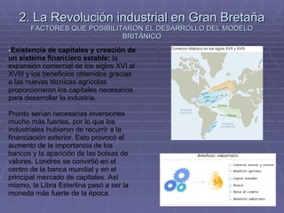 2. La Revolución industrial en Gran Bretaña FACTORES QUE POSIBILITARON EL DESARROLLO DEL MODELO BRITÁNICO Existencia de capitales y creación de un sistema financiero estable:  la expansión comercial de los siglos XVI al XVIII y los beneficios obtenidos gracias a las nuevas técnicas agrícolas proporcionaron los capitales necesarios para desarrollar la industria. Pronto serían necesarias inversiones mucho más fuertes, por lo que los industriales hubieron de recurrir a la financiación exterior. Esto provocó el aumento de la importancia de los bancos y la aparición de las bolsas de valores. Londres se convirtió en el centro de la banca mundial y en el principal mercado de capitales. Así mismo, la Libra Esterlina pasó a ser la moneda más fuerte de la época. 