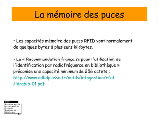 La mémoire des puces •  Les capacités mémoire des puces RFID vont normalement de quelques bytes à plusieurs kilobytes. • La «  Recommandation française pour l'utilisation de l'identification par radiofréquence en bibliothèque » préconise une capacité minimum de 256 octets : http:// www.adbdp.asso.fr /outils/ infogestion / rfid /idrabib-01.pdf 