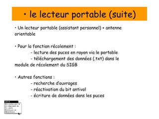 •  le lecteur portable (suite) •  Un lecteur portable (assistant personnel) + antenne orientable •  Pour la fonction récolement :  - lecture des puces en rayon via le portable - téléchargement des données (.txt) dans le  module de récolement du SIGB •  Autres fonctions : - recherche d’ouvrages - réactivation du bit antivol - écriture de données dans les puces 