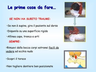 Le prime cose da fare… Se non è supino, gira il paziente sul dorso  Disponilo su una superficie rigida  Allinea capo, tronco e arti  SE NON HA SUBITO TRAUMI:   Rimuovi dalla bocca corpi estranei  facili da vedere  ad occhio nudo Scopri il torace Non togliere dentiere ben posizionate SEMPRE:   