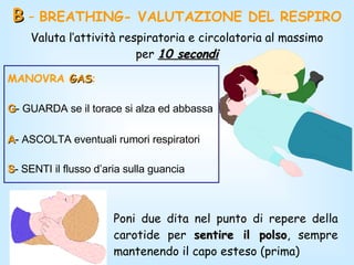 B  -  BREATHING- VALUTAZIONE DEL RESPIRO Poni due dita nel punto di repere della carotide per  sentire il polso , sempre mantenendo il capo esteso (prima) Valuta l’attività respiratoria e circolatoria al massimo per  10 secondi MANOVRA  GAS : G - GUARDA se il torace si alza ed abbassa A - ASCOLTA eventuali rumori respiratori  S - SENTI il flusso d’aria sulla guancia   