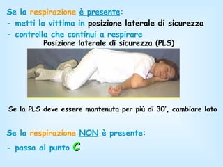 Se la  respirazione   è presente : - metti la vittima in  posizione laterale di sicurezza - controlla che continui a respirare Posizione laterale di sicurezza (PLS) Se la PLS deve essere mantenuta per più di 30’, cambiare lato Se la  respirazione   NON  è presente:  - passa al punto   C 