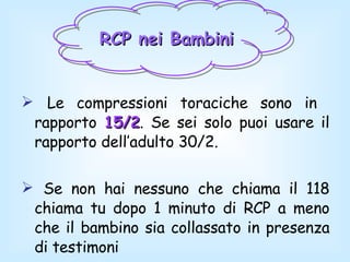 RCP nei Bambini   Le compressioni toraciche sono in  rapporto  15/2 . Se sei solo puoi usare il rapporto dell’adulto 30/2. Se non hai nessuno che chiama il 118 chiama tu dopo 1 minuto di RCP a meno che il bambino sia collassato in presenza di testimoni 