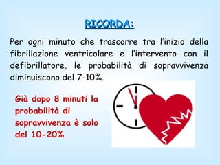 RICORDA: Per ogni minuto che trascorre tra l’inizio della fibrillazione ventricolare e l’intervento con il defibrillatore, le probabilità di sopravvivenza diminuiscono del 7-10%. Già dopo 8 minuti la probabilità di sopravvivenza è solo   del 10-20% 