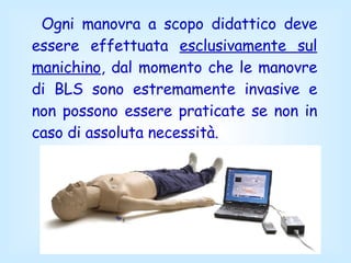 Ogni manovra a scopo didattico deve essere effettuata  esclusivamente sul manichino , dal momento che le manovre di BLS sono estremamente invasive e non possono essere praticate se non in caso di assoluta necessità.  