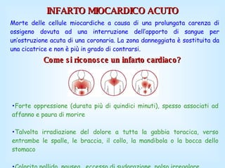 Come si riconosce un infarto cardiaco?   INFARTO MIOCARDICO ACUTO Morte delle cellule miocardiche a causa di una prolungata carenza di ossigeno dovuta ad una interruzione dell’apporto di sangue per un’ostruzione acuta di una coronaria. La zona danneggiata è sostituita da una cicatrice e non è più in grado di contrarsi.  Forte oppressione (durata più di quindici minuti), spesso associati ad affanno e paura di morire  Talvolta irradiazione del dolore a tutta la gabbia toracica, verso entrambe le spalle, le braccia, il collo, la mandibola o la bocca dello stomaco  Colorito pallido, nausea,  eccesso di sudorazione, polso irregolare  