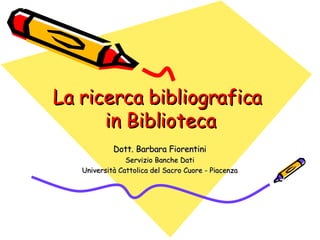 La ricerca bibliografica  in Biblioteca Dott. Barbara Fiorentini Servizio Banche Dati Università Cattolica del Sacro Cuore - Piacenza 