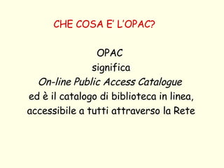 CHE COSA E’ L’OPAC? OPAC  significa On-line Public Access Catalogue   ed è il catalogo di biblioteca in linea, accessibile a tutti attraverso la Rete 