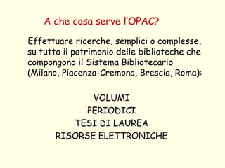 A che cosa serve l’OPAC? Effettuare ricerche, semplici o complesse, su tutto il patrimonio delle biblioteche che compongono il Sistema Bibliotecario (Milano, Piacenza-Cremona, Brescia, Roma): VOLUMI PERIODICI TESI DI LAUREA RISORSE ELETTRONICHE 