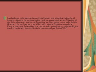 Las bellezas naturales de la provincia forman una atractiva invitación al turismo. Algunos de los principales centros se encuentran en Chilecito, al pie del majestuoso macizo de Famatina; en Nonogasta, en el valle del río Grande o de los Sauces, y en Villa Unión, desde donde se accede al Parque Nacional Talampaya que, por su valor paisajístico y paleontológico, ha sido declarado Patrimonio de la Humanidad por la UNESCO. 