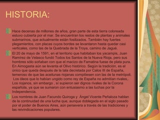 HISTORIA: Hace decenas de millones de años, gran parte de esta tierra coloreada estuvo cubierta por el mar. Se encuentran los restos de plantas y animales submarinos, que actualmente están fosilizados. También hay fuertes plegamientos, con placas cuyos bordes se levantaron hasta quedar casi verticales, como las de la Quebrada de la Troya, camino de Jagué.  El 20 de mayo de 1591, en el territorio que habitaban los yacampis, Juan Ramírez de Velasco fundó Todos los Santos de la Nueva Rioja, pero sus hombres sólo soñaban con que el macizo de Famatina fuese de plata pura. En Aimogasta aún se levanta el Olivo histórico. Según la tradición, es el único que queda después de la tala decretada por Calos III de España, temeroso de que las aceitunas riojanas compitiesen con las de la metrópoli.  Los óleos que lo habían ungido como rey de España no admitían rivales,. Los riojanos, sin embargo , sí supieron ser dignos rivales de la Corona española, ya que se sumaron con entusiasmo a las luchas por la Independencia. Los nombres de Juan Facundo Quiroga y  Ángel Vicente Peñaloza hablan de la continuidad de una lucha que, aunque doblegada en el siglo pasado por el poder de Buenos Aires, aún persevera a través de las tradiciones y las reivindicaciones populares. 