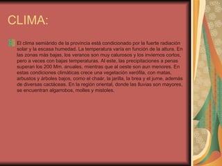 CLIMA: El clima semiárido de la provincia está condicionado por la fuerte radiación solar y la escasa humedad. La temperatura varía en función de la altura. En las zonas más bajas, los veranos son muy calurosos y los inviernos cortos, pero a veces con bajas temperaturas. Al este, las precipitaciones a penas superan los 200 Mm. anuales, mientras que al oeste son aun menores. En estas condiciones climáticas crece una vegetación xerófila, con matas, arbustos y árboles bajos, como el chaár, la jarilla, la brea y el jume, además de diversas cactáceas. En la región oriental, donde las lluvias son mayores, se encuentran algarrobos, molles y mistoles. 