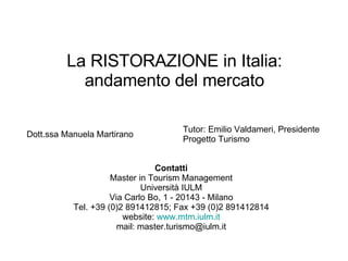 La RISTORAZIONE in Italia: andamento del mercato Dott.ssa Manuela Martirano Tutor: Emilio Valdameri, Presidente Progetto Turismo Contatti Master in Tourism Management Università IULM Via Carlo Bo, 1 - 20143 - Milano Tel. +39 (0)2 891412815; Fax +39 (0)2 891412814 website:  www.mtm.iulm.it mail: master.turismo@iulm.it 