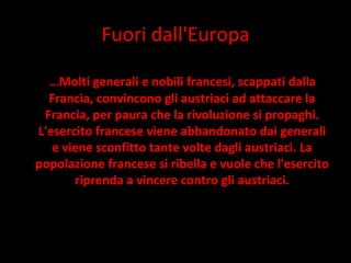 Fuori dall'Europa … Molti generali e nobili francesi, scappati dalla Francia, convincono gli austriaci ad attaccare la Francia, per paura che la rivoluzione si propaghi. L'esercito francese viene abbandonato dai generali e viene sconfitto tante volte dagli austriaci. La popolazione francese si ribella e vuole che l'esercito riprenda a vincere contro gli austriaci. 