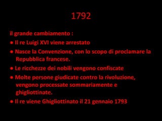 1792 il grande cambiamento : ●  Il re Luigi XVI viene arrestato  ●  Nasce la Convenzione, con lo scopo di proclamare la Repubblica francese.  ●  Le ricchezze dei nobili vengono confiscate  ●  Molte persone giudicate contro la rivoluzione, vengono processate sommariamente e ghigliottinate.  ●  Il re viene Ghigliottinato il 21 gennaio 1793 