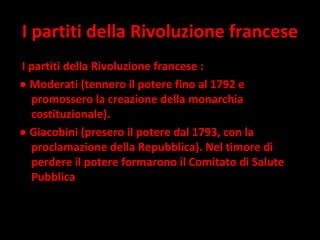 I partiti della Rivoluzione francese I partiti della Rivoluzione francese : ●  Moderati (tennero il potere fino al 1792 e promossero la creazione della monarchia costituzionale).  ●  Giacobini (presero il potere dal 1793, con la proclamazione della Repubblica). Nel timore di perdere il potere formarono il Comitato di Salute Pubblica 