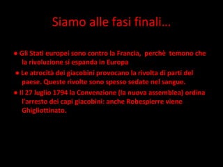 Siamo alle fasi finali… ●  Gli Stati europei sono contro la Francia,  perchè  temono che la rivoluzione si espanda in Europa ●  Le atrocità dei giacobini provocano la rivolta di parti del paese. Queste rivolte sono spesso sedate nel sangue.  ●  Il 27 luglio 1794 la Convenzione (la nuova assemblea) ordina l'arresto dei capi giacobini: anche Robespierre viene Ghigliottinato. 